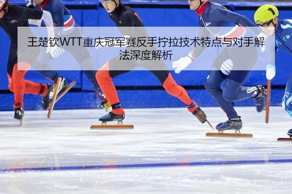 王楚钦WTT重庆冠军赛反手拧拉技术特点与对手解法深度解析